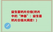 益生菌奶片价格(奶片中的“神器”：益生菌奶片价格大揭密！)