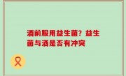 酒前服用益生菌？益生菌与酒是否有冲突