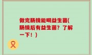 做完肠镜能喝益生菌(肠镜后有益生菌？了解一下！)