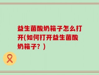 益生菌酸奶箱子怎么打开(如何打开益生菌酸奶箱子？)