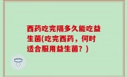 西药吃完隔多久能吃益生菌(吃完西药，何时适合服用益生菌？)