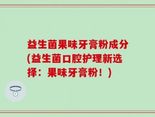 益生菌果味牙膏粉成分(益生菌口腔护理新选择：果味牙膏粉！)