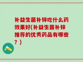 补益生菌补锌吃什么药效果好(补益生菌补锌推荐的优秀药品有哪些？)