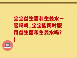宝宝益生菌和生姜水一起喝吗_宝宝能同时服用益生菌和生姜水吗？)