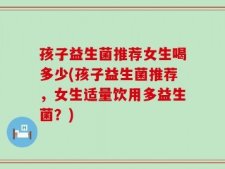 孩子益生菌推荐女生喝多少(孩子益生菌推荐，女生适量饮用多益生菌？)