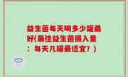 益生菌每天喝多少罐最好(最佳益生菌摄入量：每天几罐最适宜？)