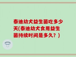 泰迪幼犬益生菌吃多少天(泰迪幼犬食用益生菌持续时间是多久？)