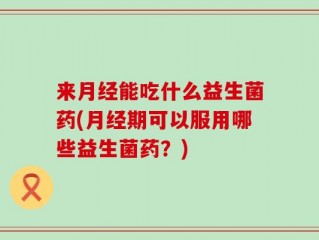 来月经能吃什么益生菌药(月经期可以服用哪些益生菌药？)