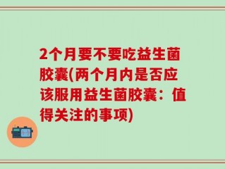 2个月要不要吃益生菌胶囊(两个月内是否应该服用益生菌胶囊：值得关注的事项)