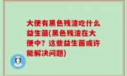 大便有黑色残渣吃什么益生菌(黑色残渣在大便中？这些益生菌或许能解决问题)
