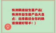株洲肠道益生菌产品(株洲市益生菌产品大盘点：选择最适合你的肠道保健好帮手！)