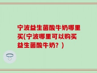 宁波益生菌酸牛奶哪里买(宁波哪里可以购买益生菌酸牛奶？)