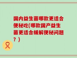 国内益生菌哪款更适合便秘吃(哪款国产益生菌更适合缓解便秘问题？)