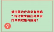 益生菌治疗鼻炎有用嘛？探讨益生菌在鼻炎治疗中的效果与应用？