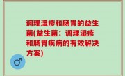 调理湿疹和肠胃的益生菌(益生菌：调理湿疹和肠胃疾病的有效解决方案)