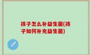 孩子怎么补益生菌(孩子如何补充益生菌)