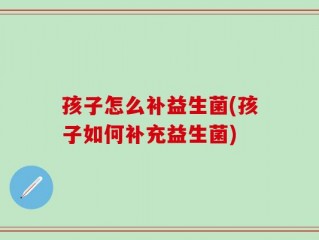 孩子怎么补益生菌(孩子如何补充益生菌)