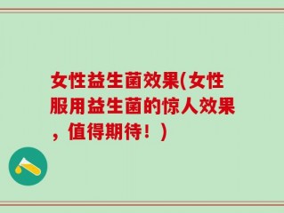 女性益生菌效果(女性服用益生菌的惊人效果，值得期待！)