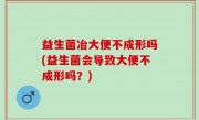 益生菌冶大便不成形吗(益生菌会导致大便不成形吗？)