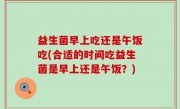 益生菌早上吃还是午饭吃(合适的时间吃益生菌是早上还是午饭？)