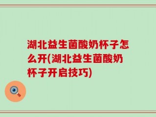 湖北益生菌酸奶杯子怎么开(湖北益生菌酸奶杯子开启技巧)