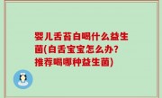 婴儿舌苔白喝什么益生菌(白舌宝宝怎么办？推荐喝哪种益生菌)