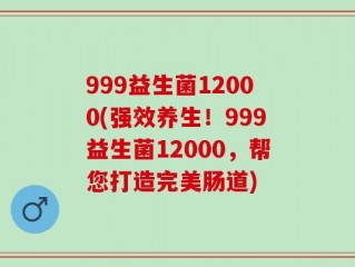 999益生菌12000(强效养生！999益生菌12000，帮您打造完美肠道)