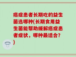 癌症患者长期吃的益生菌选哪种(长期食用益生菌能帮助缓解癌症患者症状，哪种最适合？)