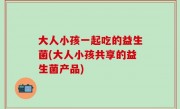 大人小孩一起吃的益生菌(大人小孩共享的益生菌产品)