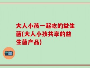 大人小孩一起吃的益生菌(大人小孩共享的益生菌产品)