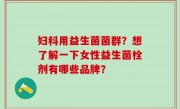 妇科用益生菌菌群？想了解一下女性益生菌栓剂有哪些品牌？