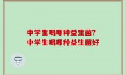 中学生喝哪种益生菌？中学生喝哪种益生菌好