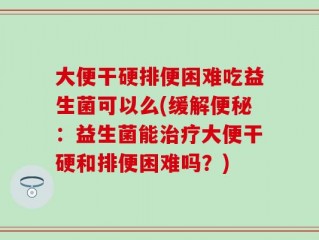 大便干硬排便困难吃益生菌可以么(缓解便秘：益生菌能治疗大便干硬和排便困难吗？)
