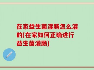 在家益生菌灌肠怎么灌的(在家如何正确进行益生菌灌肠)
