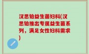 汉思铂益生菌妇科(汉思铂推出专属益生菌系列，满足女性妇科需求)