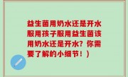 益生菌用奶水还是开水服用孩子服用益生菌该用奶水还是开水？你需要了解的小细节！)