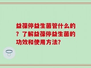 益葆停益生菌管什么的？了解益葆停益生菌的功效和使用方法？
