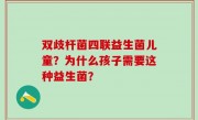 双歧杆菌四联益生菌儿童？为什么孩子需要这种益生菌？