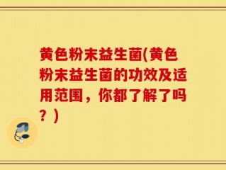 黄色粉末益生菌(黄色粉末益生菌的功效及适用范围，你都了解了吗？)