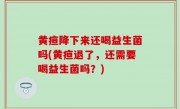 黄疸降下来还喝益生菌吗(黄疸退了，还需要喝益生菌吗？)