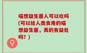 喵想益生菌人可以吃吗(可以给人类食用的喵想益生菌，真的有益处吗？)