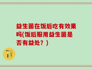 益生菌在饭后吃有效果吗(饭后服用益生菌是否有益处？)