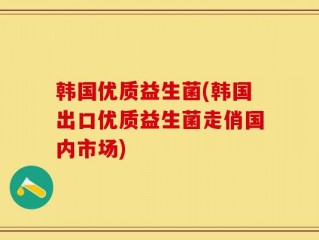 韩国优质益生菌(韩国出口优质益生菌走俏国内市场)