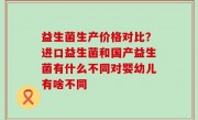 益生菌生产价格对比？进口益生菌和国产益生菌有什么不同对婴幼儿有啥不同