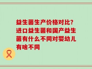 益生菌生产价格对比？进口益生菌和国产益生菌有什么不同对婴幼儿有啥不同