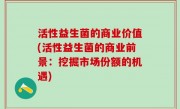 活性益生菌的商业价值(活性益生菌的商业前景：挖掘市场份额的机遇)