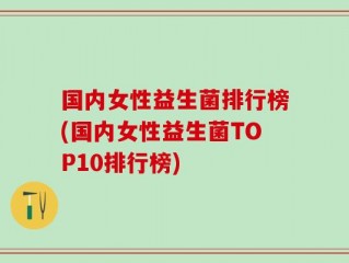 国内女性益生菌排行榜(国内女性益生菌TOP10排行榜)