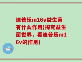 迪普乐m16v益生菌有什么作用(探究益生菌世界，看迪普乐m16v的作用)