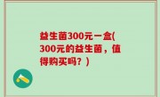 益生菌300元一盒(300元的益生菌，值得购买吗？)
