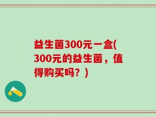 益生菌300元一盒(300元的益生菌，值得购买吗？)